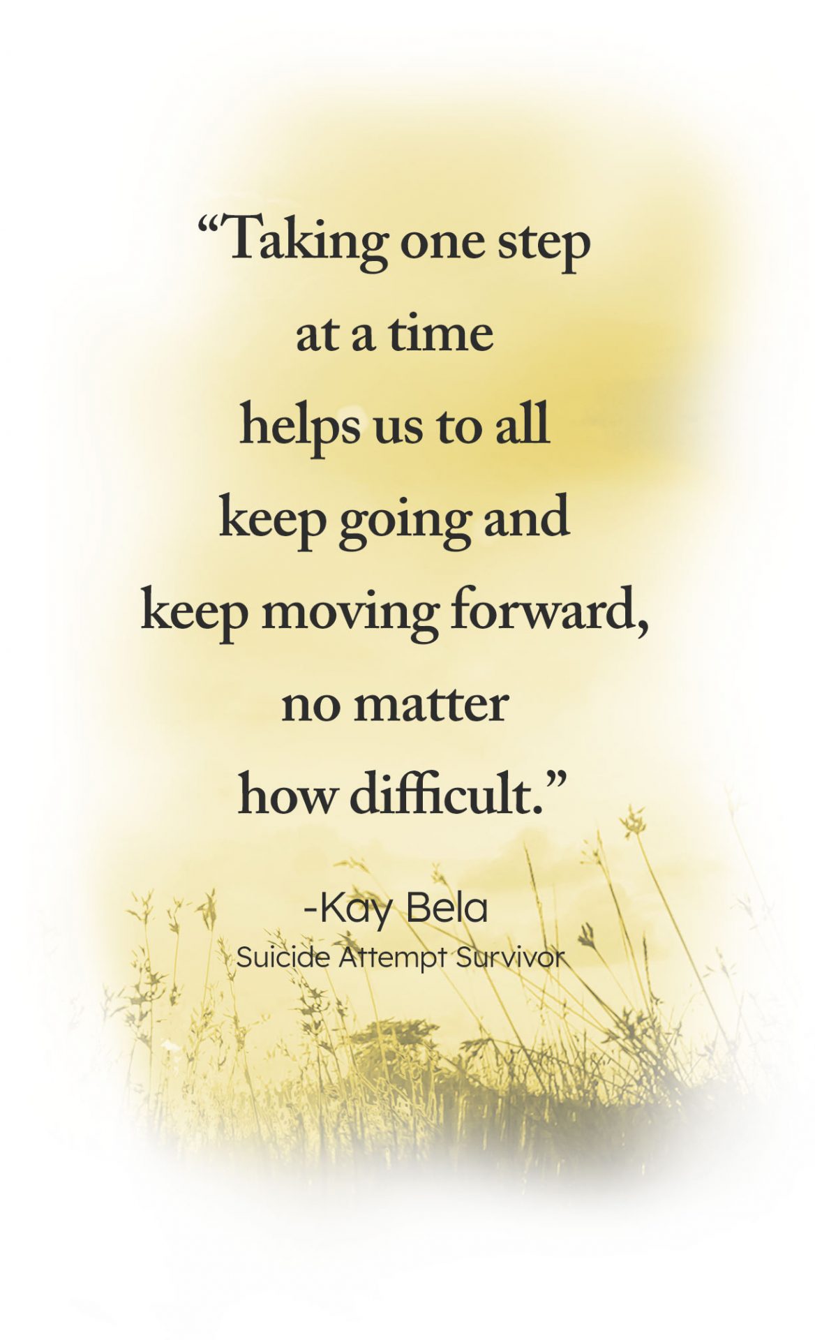 "Taking one step at a time helps us to all keep going and keep moving forward, no matter how difficult." -Kay Bella, Suicide Attempt Survivor